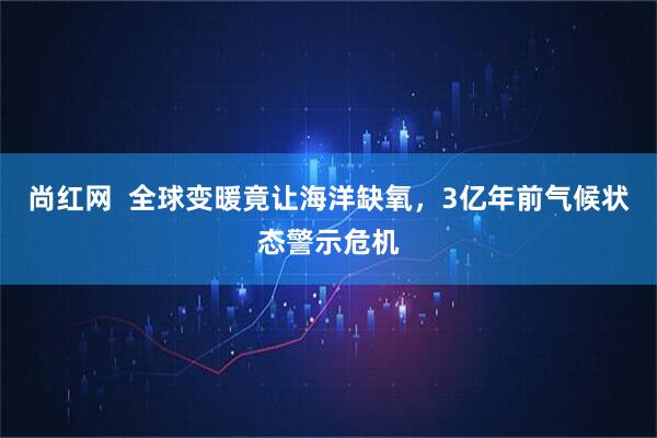 尚红网  全球变暖竟让海洋缺氧，3亿年前气候状态警示危机