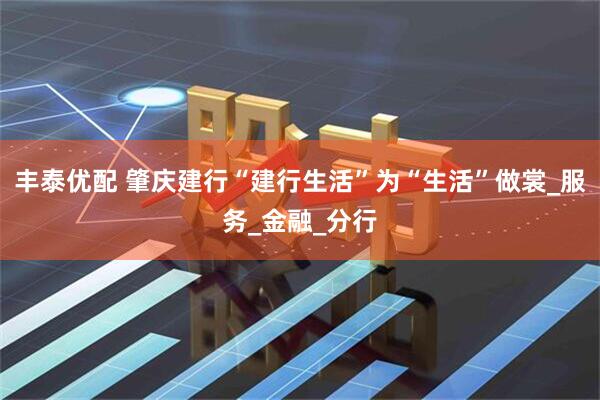 丰泰优配 肇庆建行“建行生活”为“生活”做裳_服务_金融_分行
