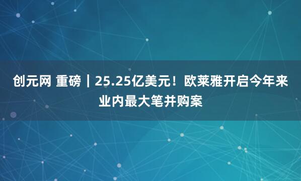 创元网 重磅｜25.25亿美元！欧莱雅开启今年来业内最大笔并购案