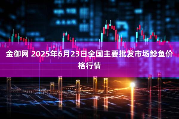 金御网 2025年6月23日全国主要批发市场鲶鱼价格行情