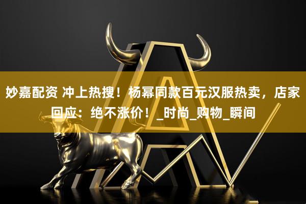 妙嘉配资 冲上热搜！杨幂同款百元汉服热卖，店家回应：绝不涨价！_时尚_购物_瞬间