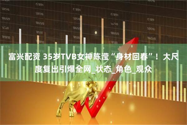 富兴配资 35岁TVB女神陈滢“身材回春”！大尺度复出引爆全网_状态_角色_观众