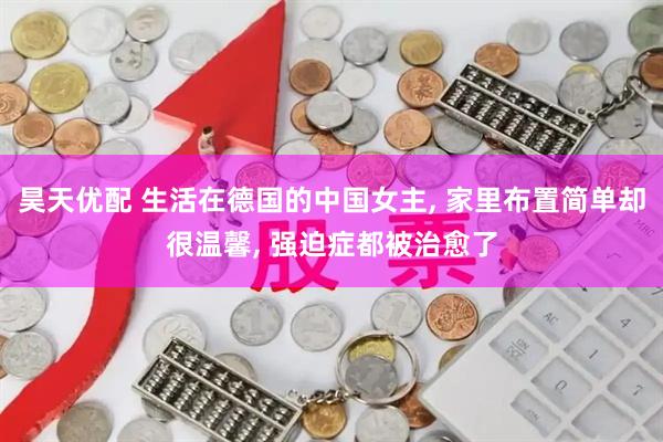 昊天优配 生活在德国的中国女主, 家里布置简单却很温馨, 强迫症都被治愈了