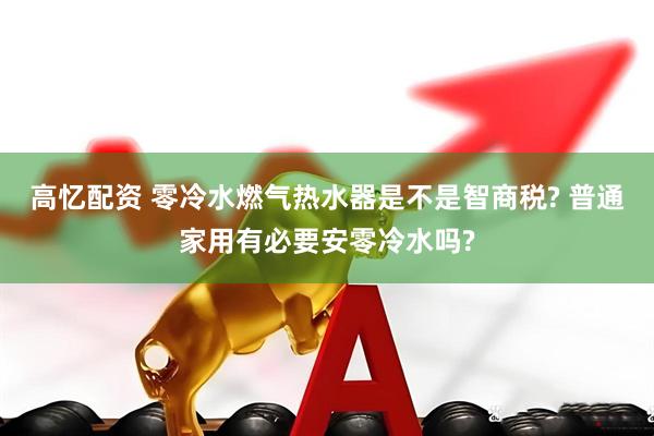 高忆配资 零冷水燃气热水器是不是智商税? 普通家用有必要安零冷水吗?