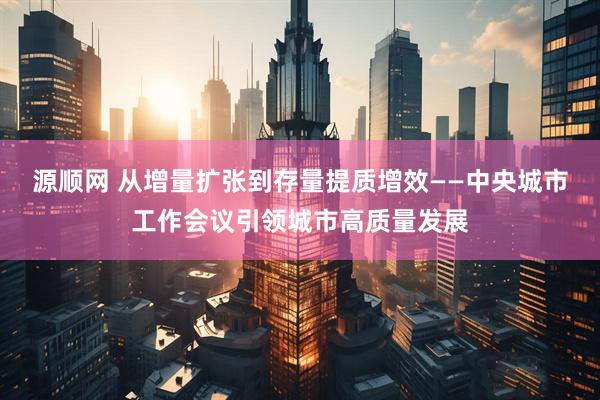 源顺网 从增量扩张到存量提质增效——中央城市工作会议引领城市高质量发展