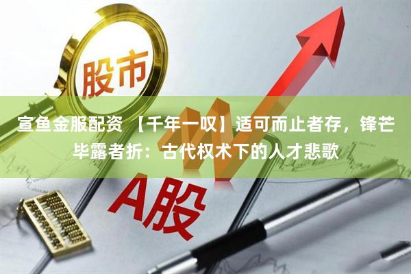 宣鱼金服配资 【千年一叹】适可而止者存，锋芒毕露者折：古代权术下的人才悲歌