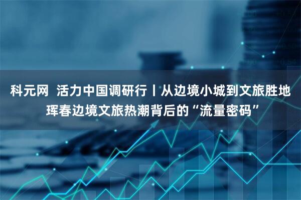 科元网  活力中国调研行丨从边境小城到文旅胜地 珲春边境文旅热潮背后的“流量密码”