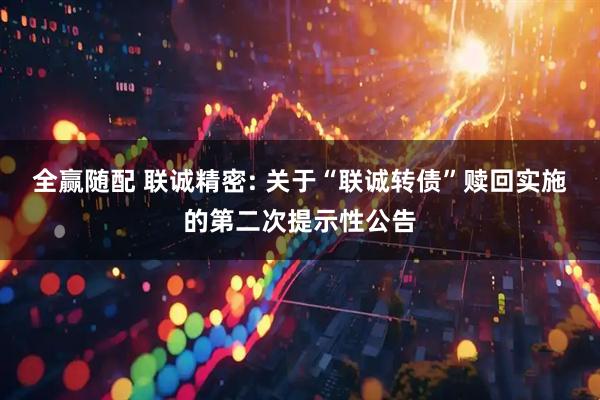 全赢随配 联诚精密: 关于“联诚转债”赎回实施的第二次提示性公告