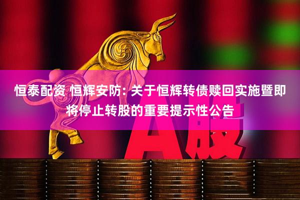 恒泰配资 恒辉安防: 关于恒辉转债赎回实施暨即将停止转股的重要提示性公告