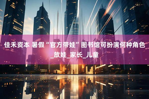 佳禾资本 暑假“官方带娃”图书馆可扮演何种角色_放娃_家长_儿童