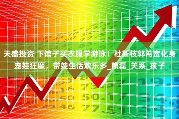 天盛投资 下馆子买衣服学游泳！杜新枝郭希宽化身宠娃狂魔，带娃生活欢乐多_熊磊_关系_孩子
