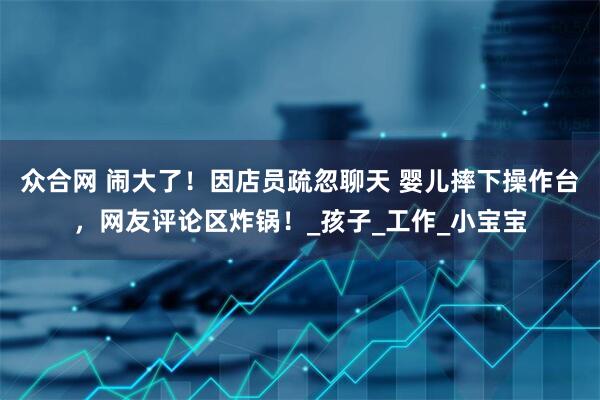 众合网 闹大了！因店员疏忽聊天 婴儿摔下操作台，网友评论区炸锅！_孩子_工作_小宝宝