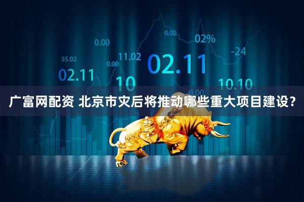 广富网配资 北京市灾后将推动哪些重大项目建设？