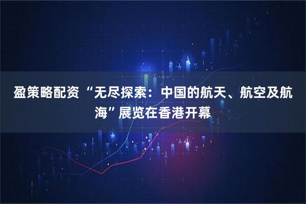 盈策略配资 “无尽探索：中国的航天、航空及航海”展览在香港开幕