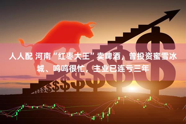 人人配 河南“红枣大王”卖啤酒，曾投资蜜雪冰城、鸣鸣很忙，主业已连亏三年