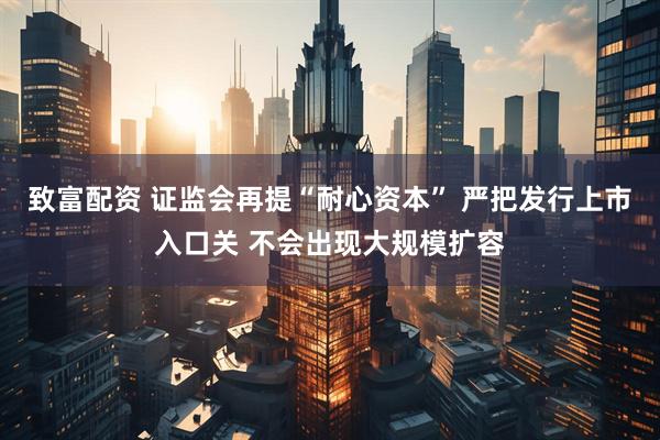 致富配资 证监会再提“耐心资本” 严把发行上市入口关 不会出现大规模扩容