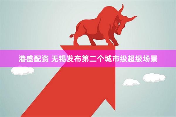 港盛配资 无锡发布第二个城市级超级场景