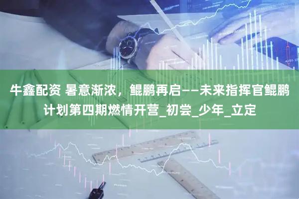 牛鑫配资 暑意渐浓，鲲鹏再启——未来指挥官鲲鹏计划第四期燃情开营_初尝_少年_立定