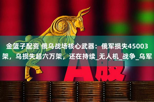 金篮子配资 俄乌战场核心武器：俄军损失45003架，乌损失超六万架，还在持续_无人机_战争_乌军