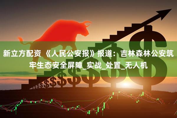 新立方配资 《人民公安报》报道：吉林森林公安筑牢生态安全屏障_实战_处置_无人机