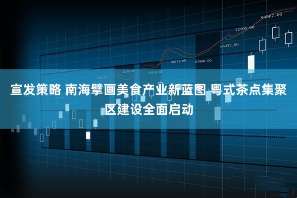 宣发策略 南海擘画美食产业新蓝图 粤式茶点集聚区建设全面启动