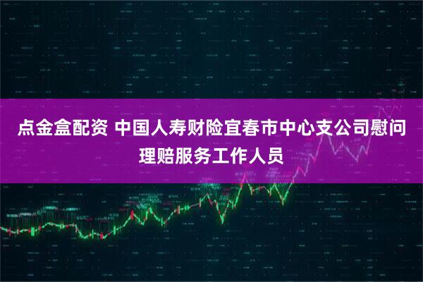 点金盒配资 中国人寿财险宜春市中心支公司慰问理赔服务工作人员