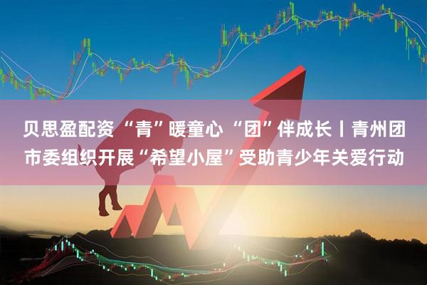 贝思盈配资 “青”暖童心 “团”伴成长丨青州团市委组织开展“希望小屋”受助青少年关爱行动