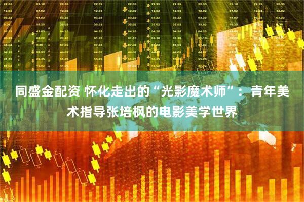 同盛金配资 怀化走出的“光影魔术师”：青年美术指导张培枫的电影美学世界