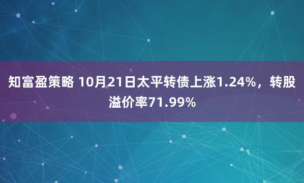 知富盈策略 10月21日太平转债上涨1.24%，转股溢价率71.99%