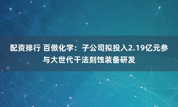 配资排行 百傲化学：子公司拟投入2.19亿元参与大世代干法刻蚀装备研发