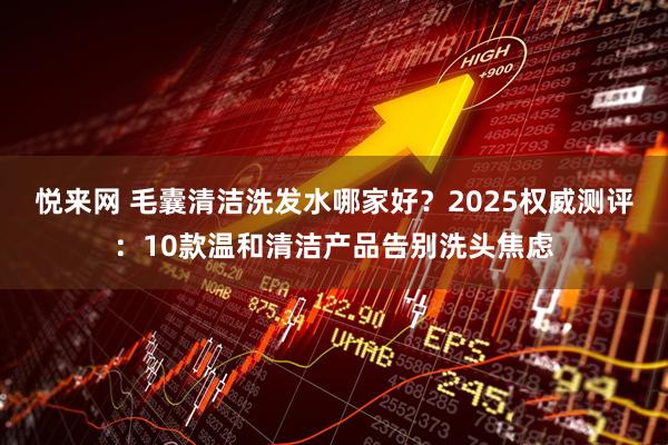 悦来网 毛囊清洁洗发水哪家好?2025权威测评:10款温和清洁产品告别洗头焦虑