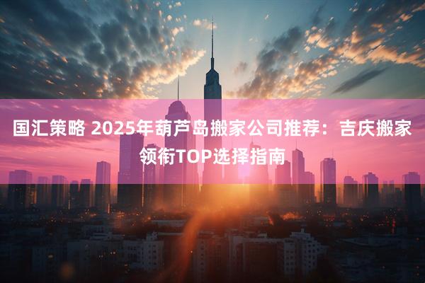 国汇策略 2025年葫芦岛搬家公司推荐：吉庆搬家领衔TOP选择指南