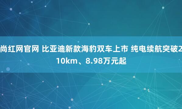 尚红网官网 比亚迪新款海豹双车上市 纯电续航突破210km、8.98万元起