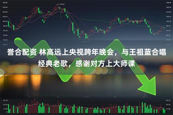 誉合配资 林高远上央视跨年晚会，与王祖蓝合唱经典老歌，感谢对方上大师课