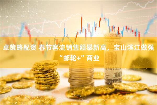 卓策略配资 春节客流销售额攀新高，宝山滨江做强“邮轮+”商业